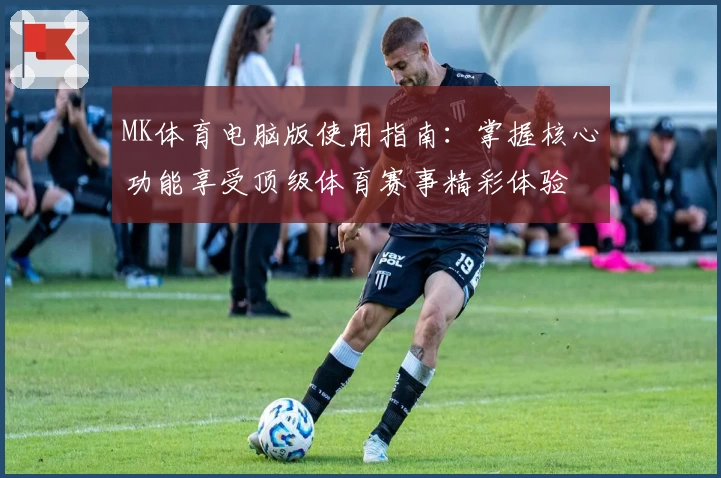 MK体育电脑版使用指南：掌握核心功能享受顶级体育赛事精彩体验